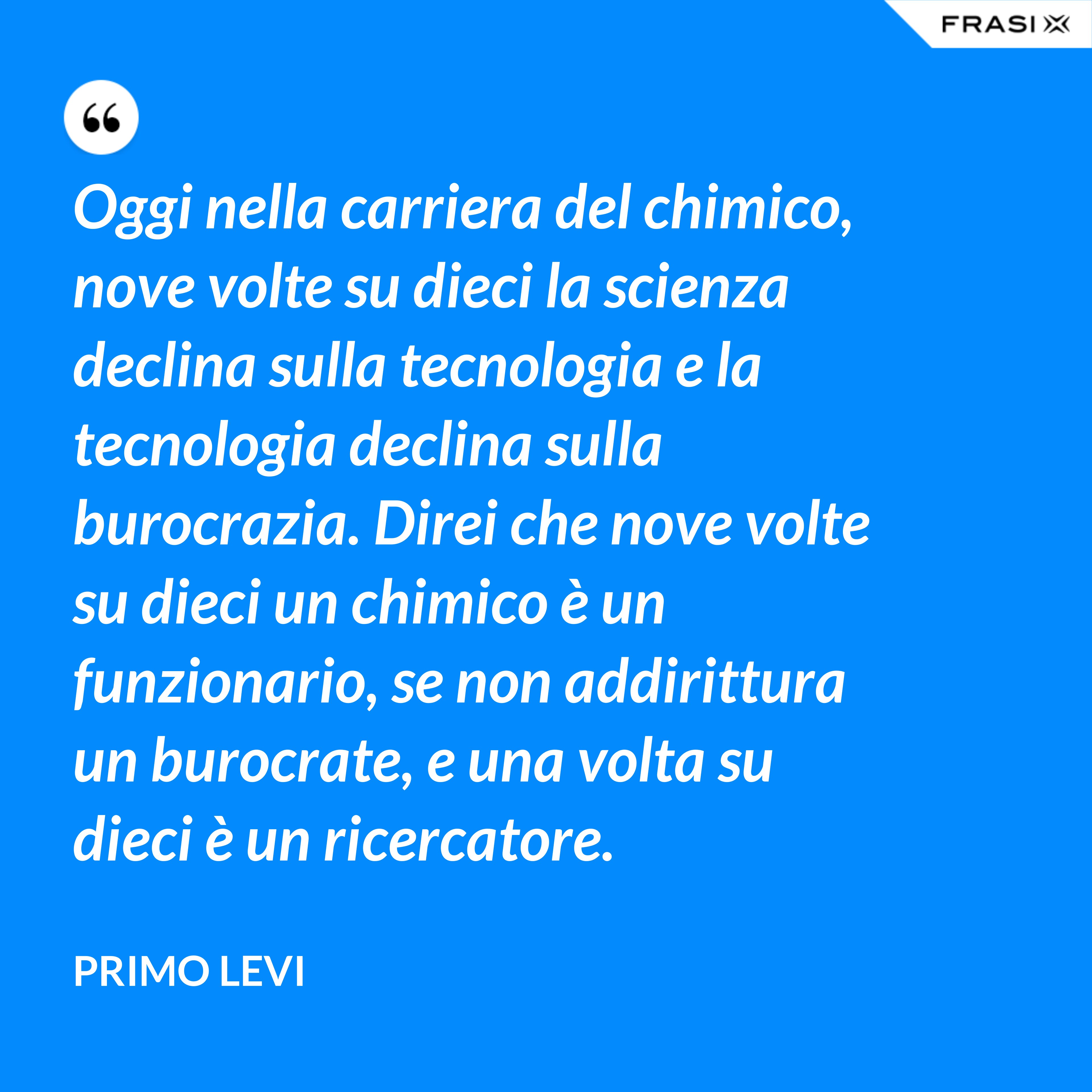 Oggi nella carriera del chimico, nove volte su dieci la scienza declina sulla tecnologia e la tecnologia declina sulla burocrazia. Direi che nove volte su dieci un chimico è un funzionario, se non addirittura un burocrate, e una volta su dieci è un ricercatore. - Primo Levi