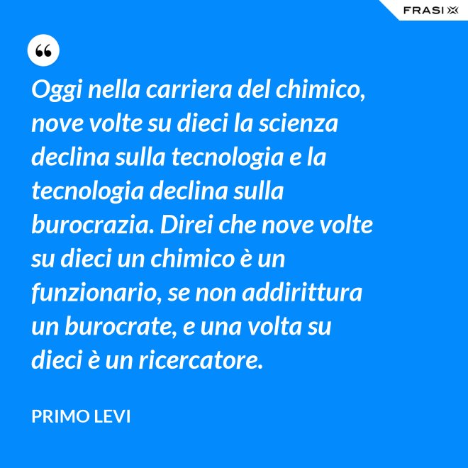 Oggi nella carriera del chimico, nove volte su dieci la scienza declina sulla tecnologia e la tecnologia declina sulla burocrazia. Direi che nove volte su dieci un chimico è un funzionario, se non addirittura un burocrate, e una volta su dieci è un ricercatore. - Primo Levi