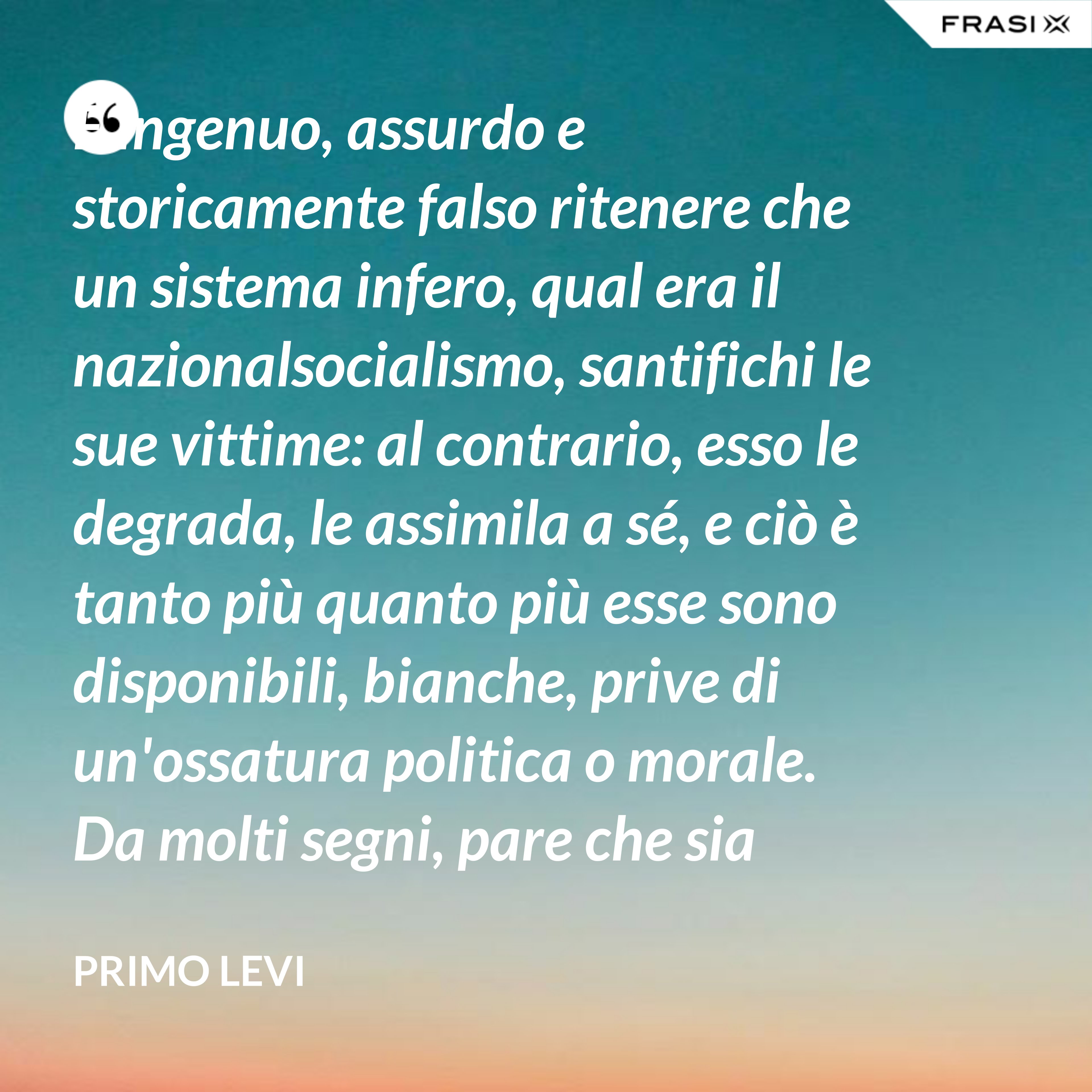 È ingenuo, assurdo e storicamente falso ritenere che un sistema infero, qual era il nazionalsocialismo, santifichi le sue vittime: al contrario, esso le degrada, le assimila a sé, e ciò è tanto più quanto più esse sono disponibili, bianche, prive di un'ossatura politica o morale. Da molti segni, pare che sia giunto il tempo di esplorare lo spazio che separa (non solo nei Lager nazisti!) le vittime dai persecutori. - Primo Levi