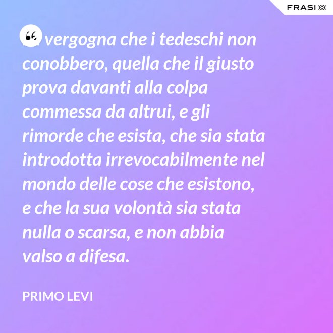 La vergogna che i tedeschi non conobbero, quella che il giusto prova davanti alla colpa commessa da altrui, e gli rimorde che esista, che sia stata introdotta irrevocabilmente nel mondo delle cose che esistono, e che la sua volontà sia stata nulla o scarsa, e non abbia valso a difesa. - Primo Levi