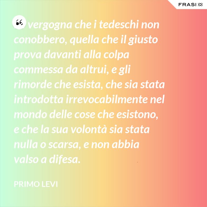 La vergogna che i tedeschi non conobbero, quella che il giusto prova davanti alla colpa commessa da altrui, e gli rimorde che esista, che sia stata introdotta irrevocabilmente nel mondo delle cose che esistono, e che la sua volontà sia stata nulla o scarsa, e non abbia valso a difesa. - Primo Levi