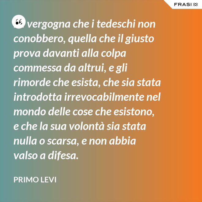 La vergogna che i tedeschi non conobbero, quella che il giusto prova davanti alla colpa commessa da altrui, e gli rimorde che esista, che sia stata introdotta irrevocabilmente nel mondo delle cose che esistono, e che la sua volontà sia stata nulla o scarsa, e non abbia valso a difesa. - Primo Levi
