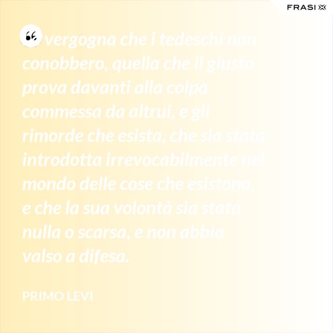 La vergogna che i tedeschi non conobbero, quella che il giusto prova davanti alla colpa commessa da altrui, e gli rimorde che esista, che sia stata introdotta irrevocabilmente nel mondo delle cose che esistono, e che la sua volontà sia stata nulla o scarsa, e non abbia valso a difesa. - Primo Levi
