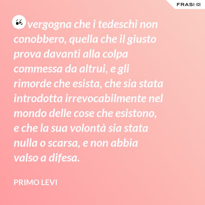 La vergogna che i tedeschi non conobbero, quella che il giusto prova davanti alla colpa commessa da altrui, e gli rimorde che esista, che sia stata introdotta irrevocabilmente nel mondo delle cose che esistono, e che la sua volontà sia stata nulla o scarsa, e non abbia valso a difesa. - Primo Levi