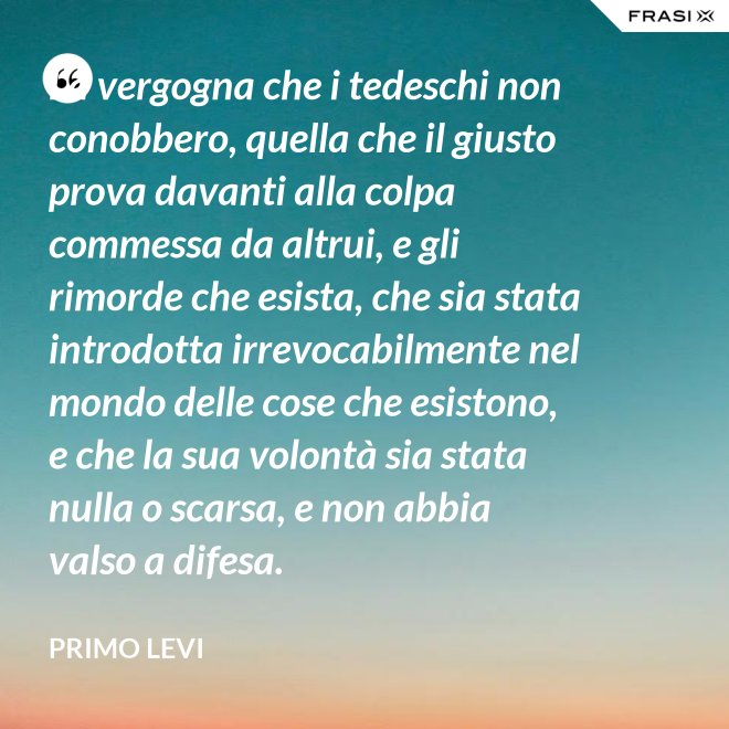 La vergogna che i tedeschi non conobbero, quella che il giusto prova davanti alla colpa commessa da altrui, e gli rimorde che esista, che sia stata introdotta irrevocabilmente nel mondo delle cose che esistono, e che la sua volontà sia stata nulla o scarsa, e non abbia valso a difesa. - Primo Levi
