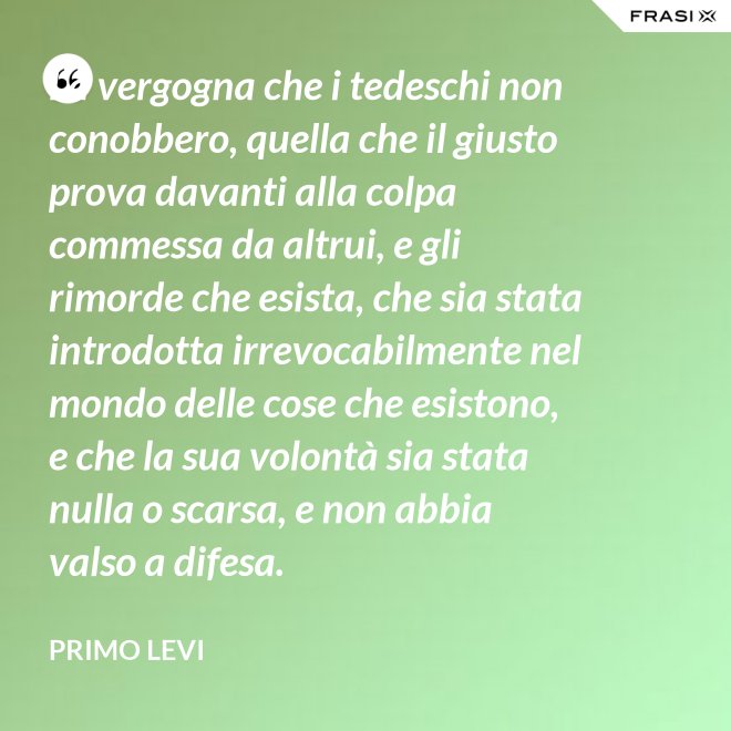 La vergogna che i tedeschi non conobbero, quella che il giusto prova davanti alla colpa commessa da altrui, e gli rimorde che esista, che sia stata introdotta irrevocabilmente nel mondo delle cose che esistono, e che la sua volontà sia stata nulla o scarsa, e non abbia valso a difesa. - Primo Levi