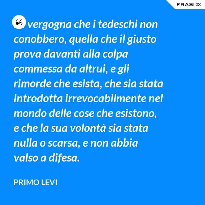 La vergogna che i tedeschi non conobbero, quella che il giusto prova davanti alla colpa commessa da altrui, e gli rimorde che esista, che sia stata introdotta irrevocabilmente nel mondo delle cose che esistono, e che la sua volontà sia stata nulla o scarsa, e non abbia valso a difesa. - Primo Levi