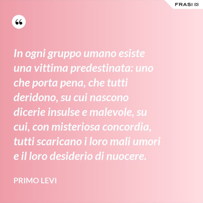 In ogni gruppo umano esiste una vittima predestinata: uno che porta pena, che tutti deridono, su cui nascono dicerie insulse e malevole, su cui, con misteriosa concordia, tutti scaricano i loro mali umori e il loro desiderio di nuocere. - Primo Levi