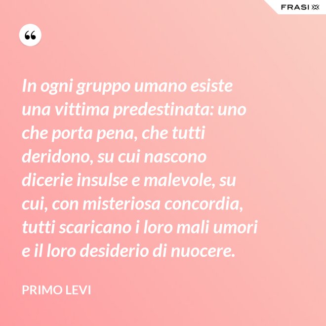 In ogni gruppo umano esiste una vittima predestinata: uno che porta pena, che tutti deridono, su cui nascono dicerie insulse e malevole, su cui, con misteriosa concordia, tutti scaricano i loro mali umori e il loro desiderio di nuocere. - Primo Levi