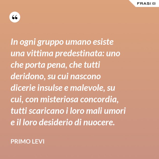 In ogni gruppo umano esiste una vittima predestinata: uno che porta pena, che tutti deridono, su cui nascono dicerie insulse e malevole, su cui, con misteriosa concordia, tutti scaricano i loro mali umori e il loro desiderio di nuocere. - Primo Levi