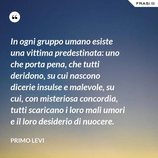 In ogni gruppo umano esiste una vittima predestinata: uno che porta pena, che tutti deridono, su cui nascono dicerie insulse e malevole, su cui, con misteriosa concordia, tutti scaricano i loro mali umori e il loro desiderio di nuocere. - Primo Levi