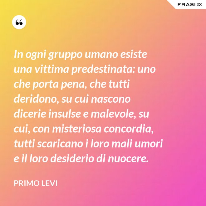 In ogni gruppo umano esiste una vittima predestinata: uno che porta pena, che tutti deridono, su cui nascono dicerie insulse e malevole, su cui, con misteriosa concordia, tutti scaricano i loro mali umori e il loro desiderio di nuocere. - Primo Levi