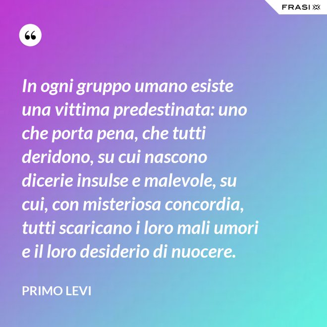 In ogni gruppo umano esiste una vittima predestinata: uno che porta pena, che tutti deridono, su cui nascono dicerie insulse e malevole, su cui, con misteriosa concordia, tutti scaricano i loro mali umori e il loro desiderio di nuocere. - Primo Levi