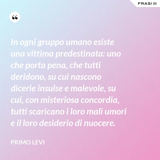 In ogni gruppo umano esiste una vittima predestinata: uno che porta pena, che tutti deridono, su cui nascono dicerie insulse e malevole, su cui, con misteriosa concordia, tutti scaricano i loro mali umori e il loro desiderio di nuocere. - Primo Levi