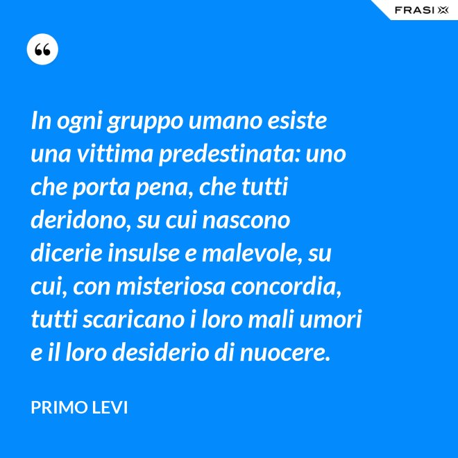 In ogni gruppo umano esiste una vittima predestinata: uno che porta pena, che tutti deridono, su cui nascono dicerie insulse e malevole, su cui, con misteriosa concordia, tutti scaricano i loro mali umori e il loro desiderio di nuocere. - Primo Levi