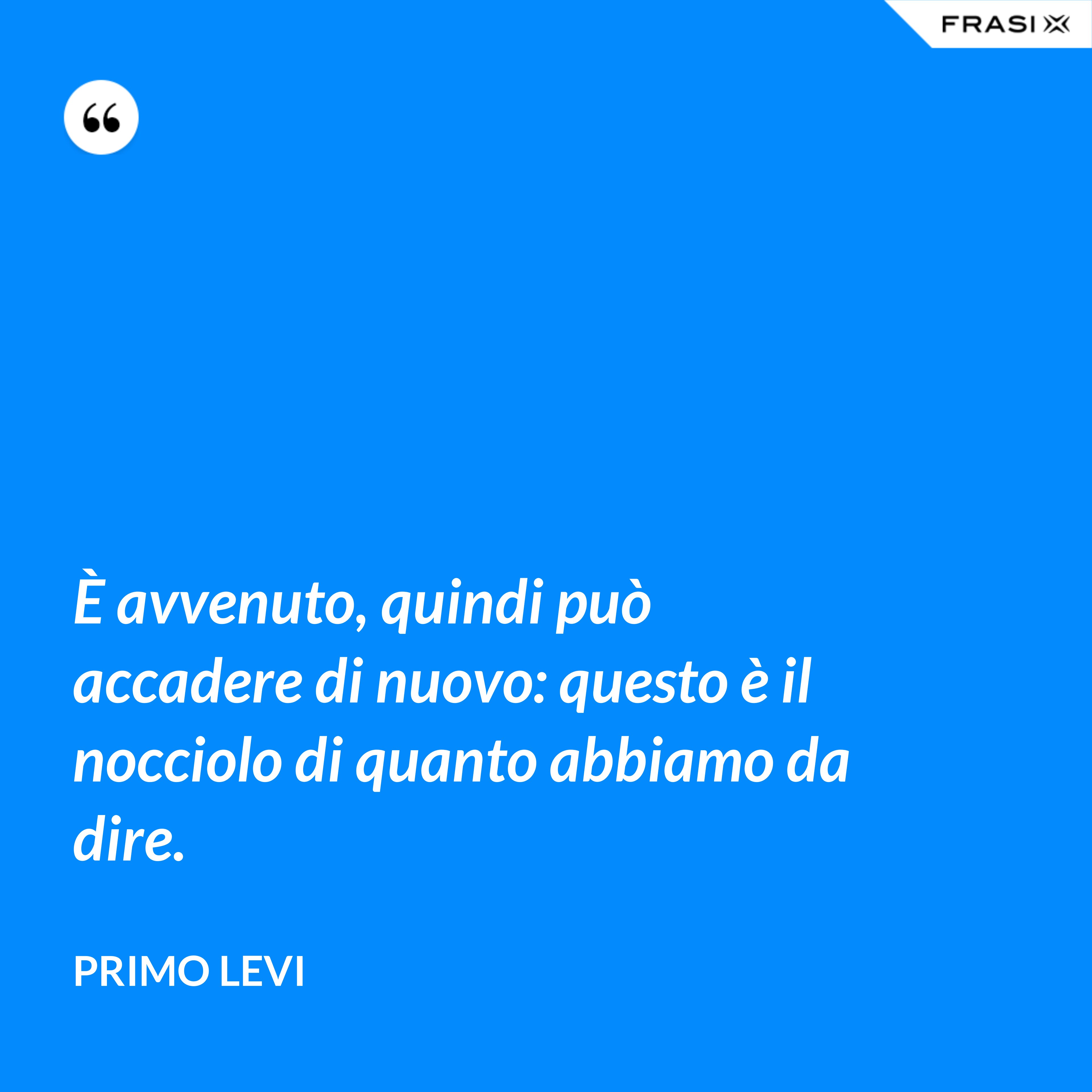 È avvenuto, quindi può accadere di nuovo: questo è il nocciolo di quanto abbiamo da dire. - Primo Levi