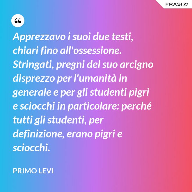 Apprezzavo i suoi due testi, chiari fino all'ossessione. Stringati, pregni del suo arcigno disprezzo per l'umanità in generale e per gli studenti pigri e sciocchi in particolare: perché tutti gli studenti, per definizione, erano pigri e sciocchi. - Primo Levi