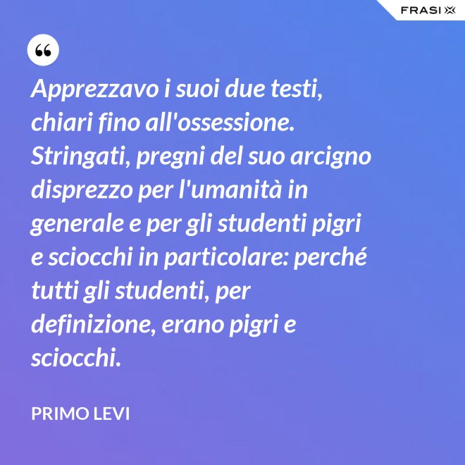 Apprezzavo i suoi due testi, chiari fino all'ossessione. Stringati, pregni del suo arcigno disprezzo per l'umanità in generale e per gli studenti pigri e sciocchi in particolare: perché tutti gli studenti, per definizione, erano pigri e sciocchi. - Primo Levi