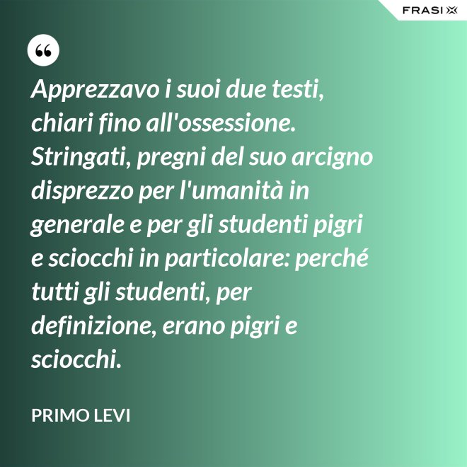 Apprezzavo i suoi due testi, chiari fino all'ossessione. Stringati, pregni del suo arcigno disprezzo per l'umanità in generale e per gli studenti pigri e sciocchi in particolare: perché tutti gli studenti, per definizione, erano pigri e sciocchi. - Primo Levi