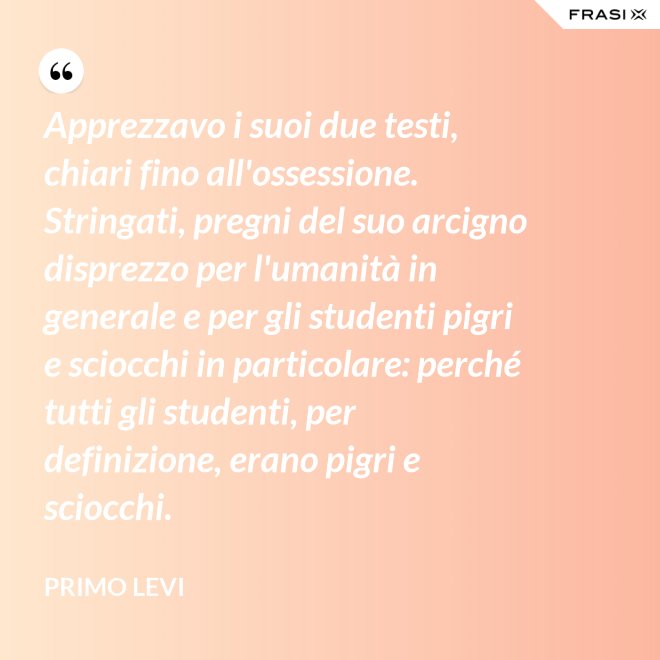 Apprezzavo i suoi due testi, chiari fino all'ossessione. Stringati, pregni del suo arcigno disprezzo per l'umanità in generale e per gli studenti pigri e sciocchi in particolare: perché tutti gli studenti, per definizione, erano pigri e sciocchi. - Primo Levi