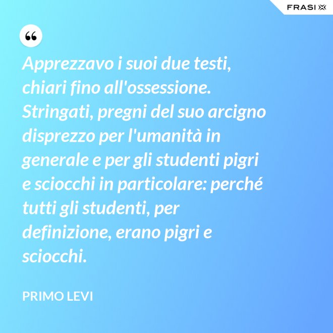 Apprezzavo i suoi due testi, chiari fino all'ossessione. Stringati, pregni del suo arcigno disprezzo per l'umanità in generale e per gli studenti pigri e sciocchi in particolare: perché tutti gli studenti, per definizione, erano pigri e sciocchi. - Primo Levi
