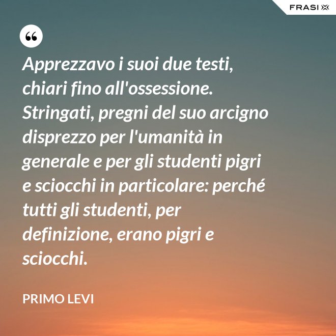 Apprezzavo i suoi due testi, chiari fino all'ossessione. Stringati, pregni del suo arcigno disprezzo per l'umanità in generale e per gli studenti pigri e sciocchi in particolare: perché tutti gli studenti, per definizione, erano pigri e sciocchi. - Primo Levi