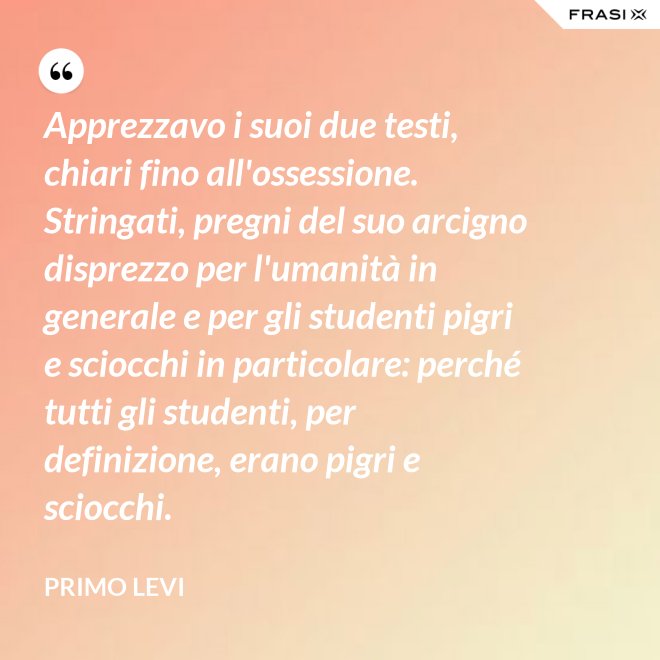 Apprezzavo i suoi due testi, chiari fino all'ossessione. Stringati, pregni del suo arcigno disprezzo per l'umanità in generale e per gli studenti pigri e sciocchi in particolare: perché tutti gli studenti, per definizione, erano pigri e sciocchi. - Primo Levi