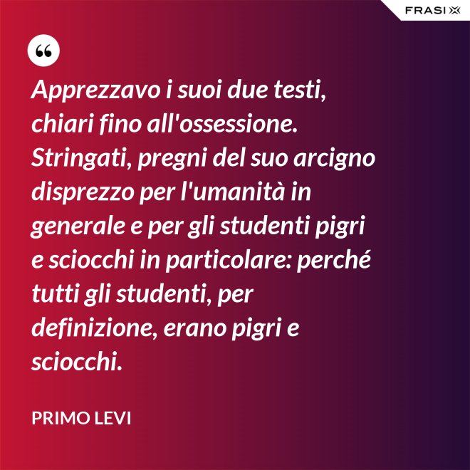 Apprezzavo i suoi due testi, chiari fino all'ossessione. Stringati, pregni del suo arcigno disprezzo per l'umanità in generale e per gli studenti pigri e sciocchi in particolare: perché tutti gli studenti, per definizione, erano pigri e sciocchi. - Primo Levi