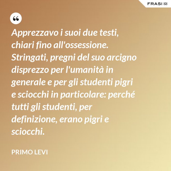 Apprezzavo i suoi due testi, chiari fino all'ossessione. Stringati, pregni del suo arcigno disprezzo per l'umanità in generale e per gli studenti pigri e sciocchi in particolare: perché tutti gli studenti, per definizione, erano pigri e sciocchi. - Primo Levi
