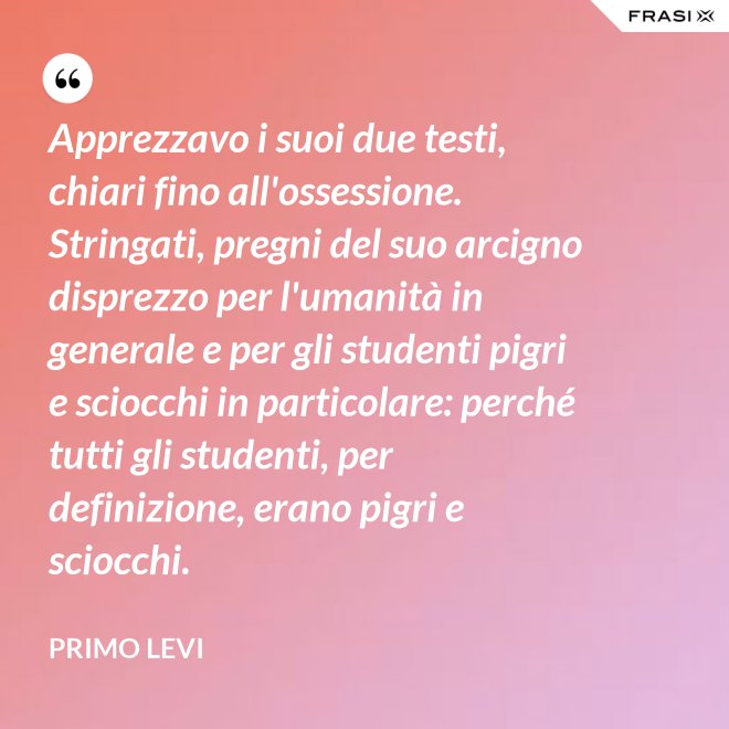 Apprezzavo i suoi due testi, chiari fino all'ossessione. Stringati, pregni del suo arcigno disprezzo per l'umanità in generale e per gli studenti pigri e sciocchi in particolare: perché tutti gli studenti, per definizione, erano pigri e sciocchi. - Primo Levi
