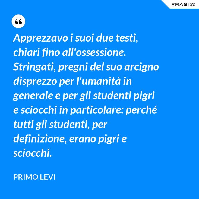 Apprezzavo i suoi due testi, chiari fino all'ossessione. Stringati, pregni del suo arcigno disprezzo per l'umanità in generale e per gli studenti pigri e sciocchi in particolare: perché tutti gli studenti, per definizione, erano pigri e sciocchi. - Primo Levi