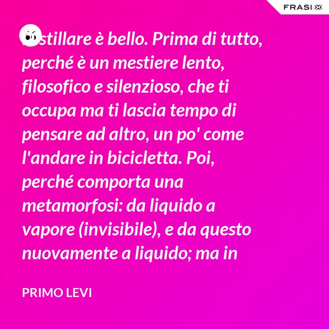 Distillare è bello. Prima di tutto, perché è un mestiere lento, filosofico e silenzioso, che ti occupa ma ti lascia tempo di pensare ad altro, un po' come l'andare in bicicletta. Poi, perché comporta una metamorfosi: da liquido a vapore (invisibile), e da questo nuovamente a liquido; ma in questo doppio cammino, all'in su ed all'in giù, si raggiunge la purezza, condizione ambigua ed affascinante, che parte dalla chimica ed arriva molto lontano. - Primo Levi