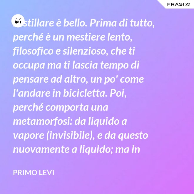 Distillare è bello. Prima di tutto, perché è un mestiere lento, filosofico e silenzioso, che ti occupa ma ti lascia tempo di pensare ad altro, un po' come l'andare in bicicletta. Poi, perché comporta una metamorfosi: da liquido a vapore (invisibile), e da questo nuovamente a liquido; ma in questo doppio cammino, all'in su ed all'in giù, si raggiunge la purezza, condizione ambigua ed affascinante, che parte dalla chimica ed arriva molto lontano. - Primo Levi