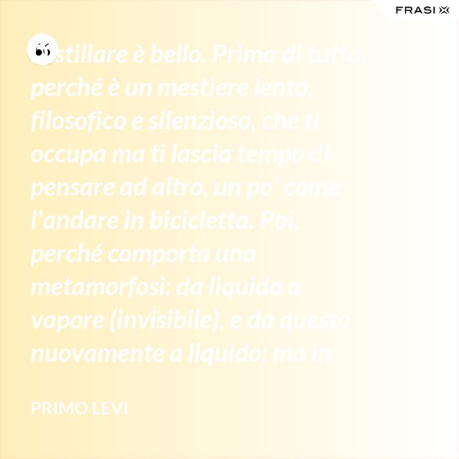 Distillare è bello. Prima di tutto, perché è un mestiere lento, filosofico e silenzioso, che ti occupa ma ti lascia tempo di pensare ad altro, un po' come l'andare in bicicletta. Poi, perché comporta una metamorfosi: da liquido a vapore (invisibile), e da questo nuovamente a liquido; ma in questo doppio cammino, all'in su ed all'in giù, si raggiunge la purezza, condizione ambigua ed affascinante, che parte dalla chimica ed arriva molto lontano. - Primo Levi