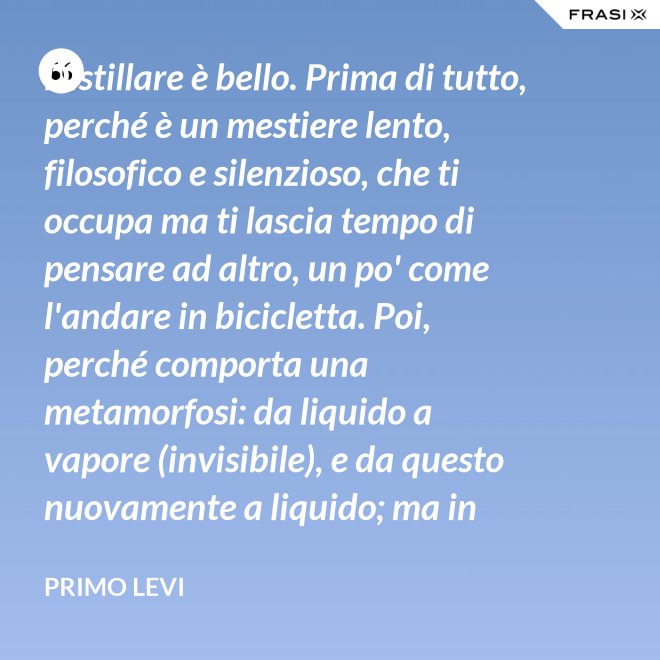 Distillare è bello. Prima di tutto, perché è un mestiere lento, filosofico e silenzioso, che ti occupa ma ti lascia tempo di pensare ad altro, un po' come l'andare in bicicletta. Poi, perché comporta una metamorfosi: da liquido a vapore (invisibile), e da questo nuovamente a liquido; ma in questo doppio cammino, all'in su ed all'in giù, si raggiunge la purezza, condizione ambigua ed affascinante, che parte dalla chimica ed arriva molto lontano. - Primo Levi