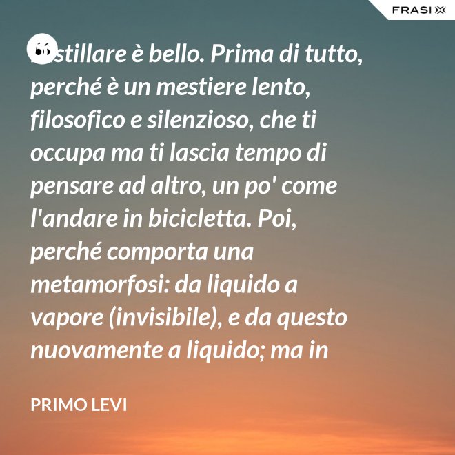 Distillare è bello. Prima di tutto, perché è un mestiere lento, filosofico e silenzioso, che ti occupa ma ti lascia tempo di pensare ad altro, un po' come l'andare in bicicletta. Poi, perché comporta una metamorfosi: da liquido a vapore (invisibile), e da questo nuovamente a liquido; ma in questo doppio cammino, all'in su ed all'in giù, si raggiunge la purezza, condizione ambigua ed affascinante, che parte dalla chimica ed arriva molto lontano. - Primo Levi