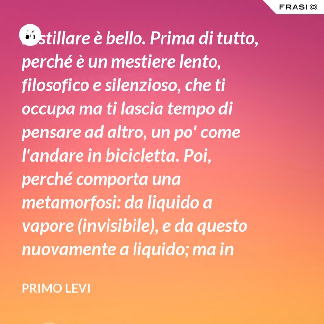 Distillare è bello. Prima di tutto, perché è un mestiere lento, filosofico e silenzioso, che ti occupa ma ti lascia tempo di pensare ad altro, un po' come l'andare in bicicletta. Poi, perché comporta una metamorfosi: da liquido a vapore (invisibile), e da questo nuovamente a liquido; ma in questo doppio cammino, all'in su ed all'in giù, si raggiunge la purezza, condizione ambigua ed affascinante, che parte dalla chimica ed arriva molto lontano. - Primo Levi