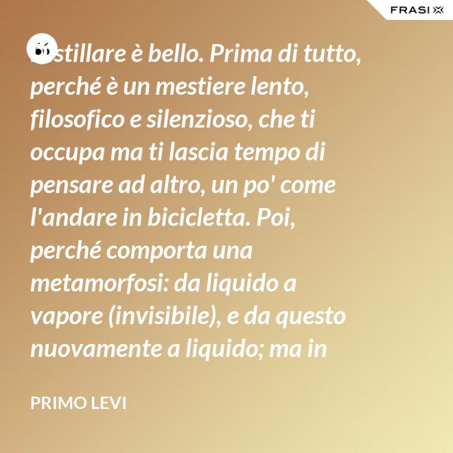 Distillare è bello. Prima di tutto, perché è un mestiere lento, filosofico e silenzioso, che ti occupa ma ti lascia tempo di pensare ad altro, un po' come l'andare in bicicletta. Poi, perché comporta una metamorfosi: da liquido a vapore (invisibile), e da questo nuovamente a liquido; ma in questo doppio cammino, all'in su ed all'in giù, si raggiunge la purezza, condizione ambigua ed affascinante, che parte dalla chimica ed arriva molto lontano. - Primo Levi