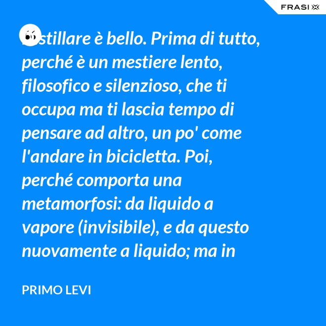 Distillare è bello. Prima di tutto, perché è un mestiere lento, filosofico e silenzioso, che ti occupa ma ti lascia tempo di pensare ad altro, un po' come l'andare in bicicletta. Poi, perché comporta una metamorfosi: da liquido a vapore (invisibile), e da questo nuovamente a liquido; ma in questo doppio cammino, all'in su ed all'in giù, si raggiunge la purezza, condizione ambigua ed affascinante, che parte dalla chimica ed arriva molto lontano. - Primo Levi