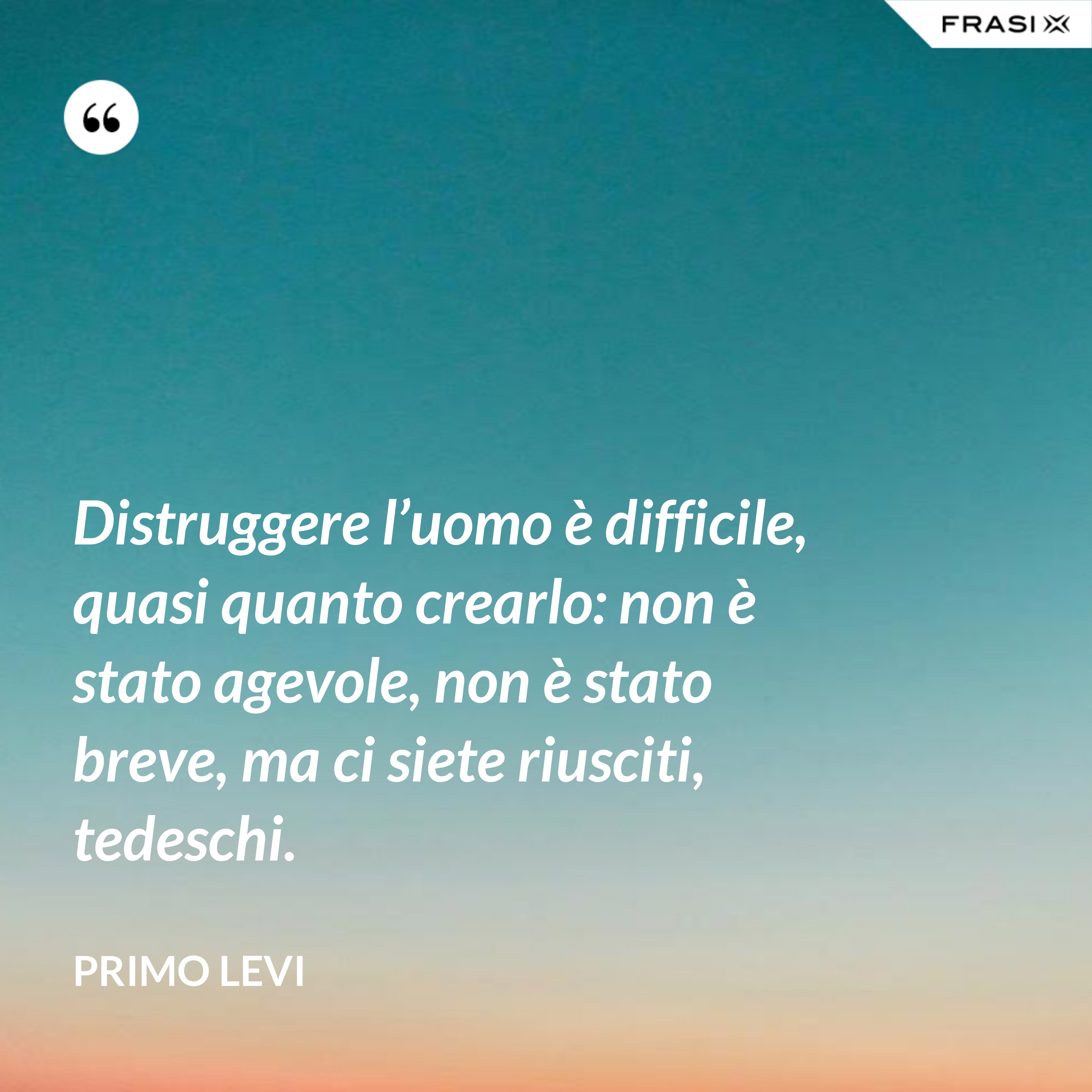 Distruggere l’uomo è difficile, quasi quanto crearlo: non è stato agevole, non è stato breve, ma ci siete riusciti, tedeschi. - Primo Levi