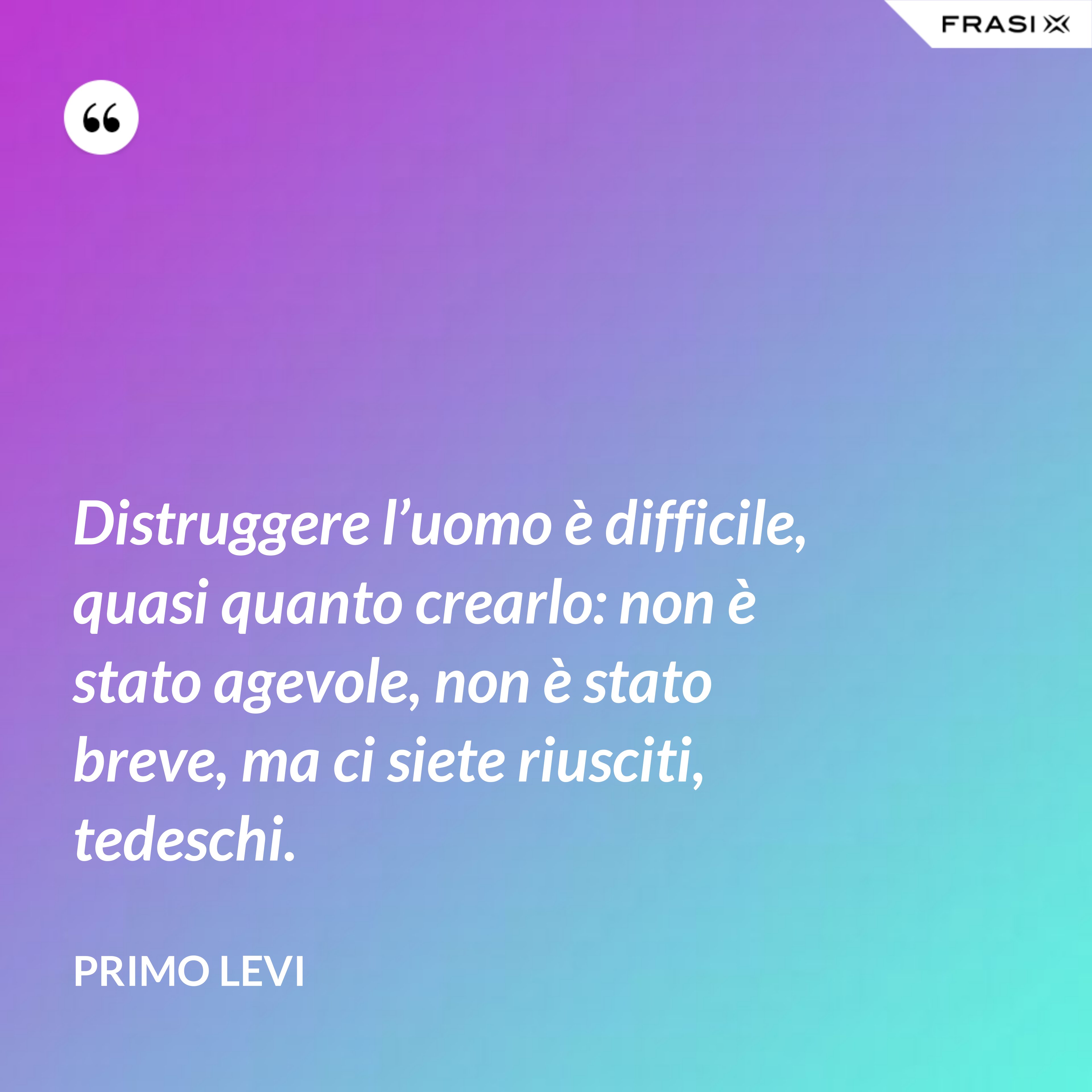 Distruggere l’uomo è difficile, quasi quanto crearlo: non è stato agevole, non è stato breve, ma ci siete riusciti, tedeschi. - Primo Levi