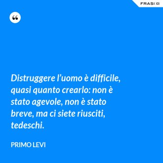 Distruggere l’uomo è difficile, quasi quanto crearlo: non è stato agevole, non è stato breve, ma ci siete riusciti, tedeschi. - Primo Levi