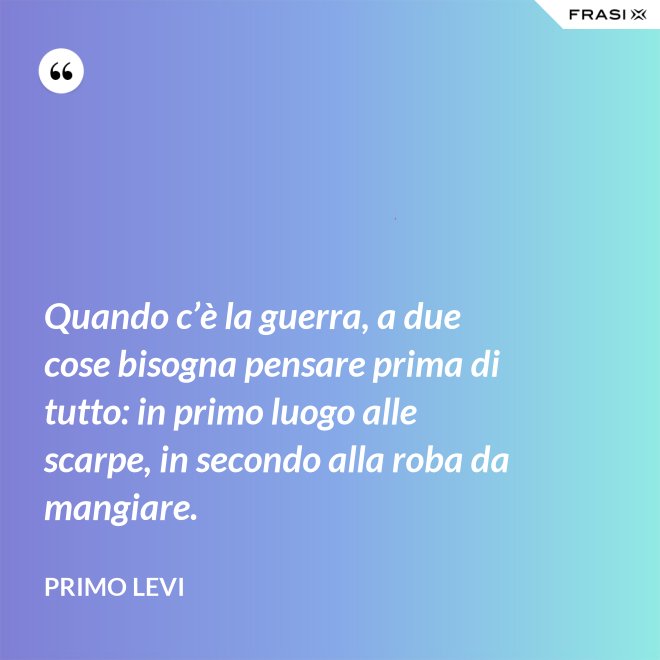 Quando c’è la guerra, a due cose bisogna pensare prima di tutto: in primo luogo alle scarpe, in secondo alla roba da mangiare. - Primo Levi