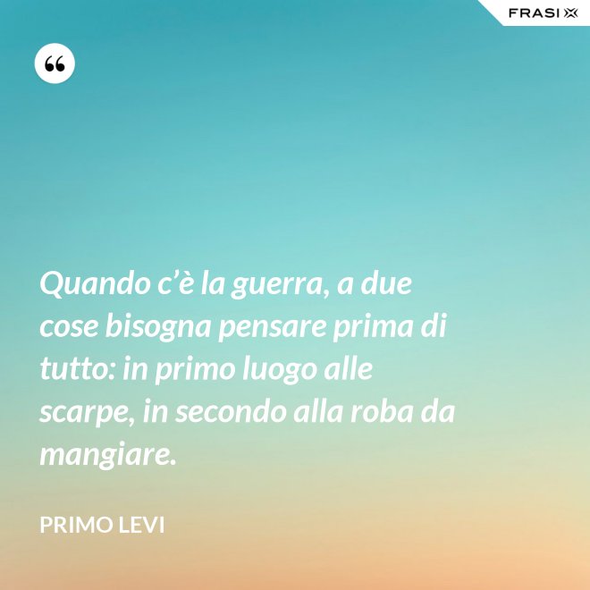Quando c’è la guerra, a due cose bisogna pensare prima di tutto: in primo luogo alle scarpe, in secondo alla roba da mangiare. - Primo Levi