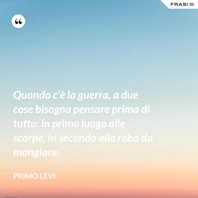 Quando c’è la guerra, a due cose bisogna pensare prima di tutto: in primo luogo alle scarpe, in secondo alla roba da mangiare. - Primo Levi