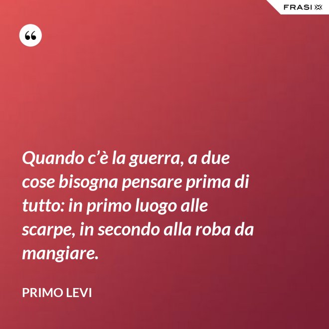 Quando c’è la guerra, a due cose bisogna pensare prima di tutto: in primo luogo alle scarpe, in secondo alla roba da mangiare. - Primo Levi