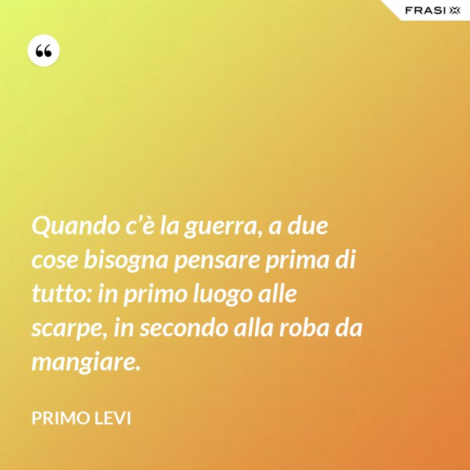 Quando c’è la guerra, a due cose bisogna pensare prima di tutto: in primo luogo alle scarpe, in secondo alla roba da mangiare. - Primo Levi