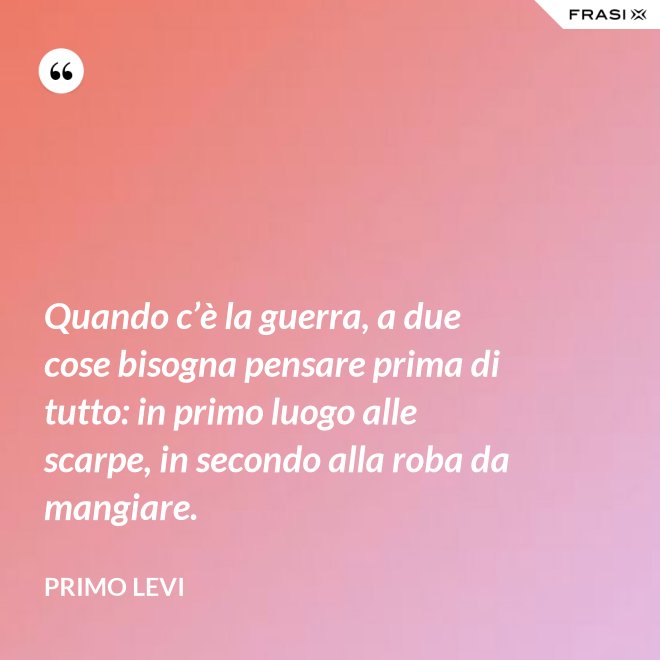 Quando c’è la guerra, a due cose bisogna pensare prima di tutto: in primo luogo alle scarpe, in secondo alla roba da mangiare. - Primo Levi