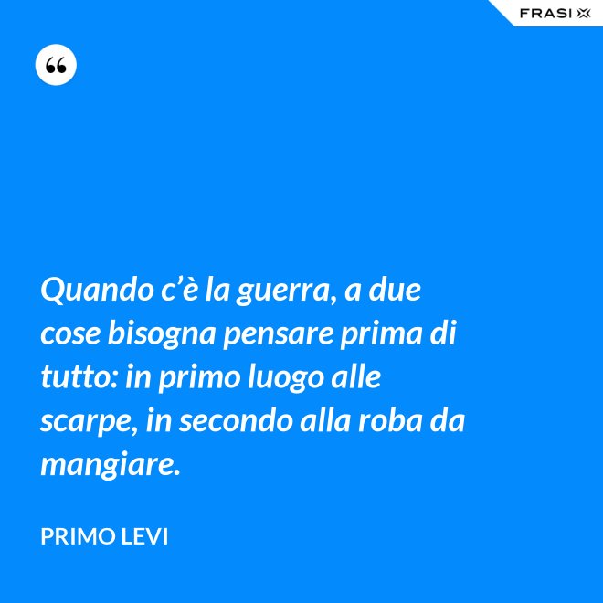Quando c’è la guerra, a due cose bisogna pensare prima di tutto: in primo luogo alle scarpe, in secondo alla roba da mangiare. - Primo Levi