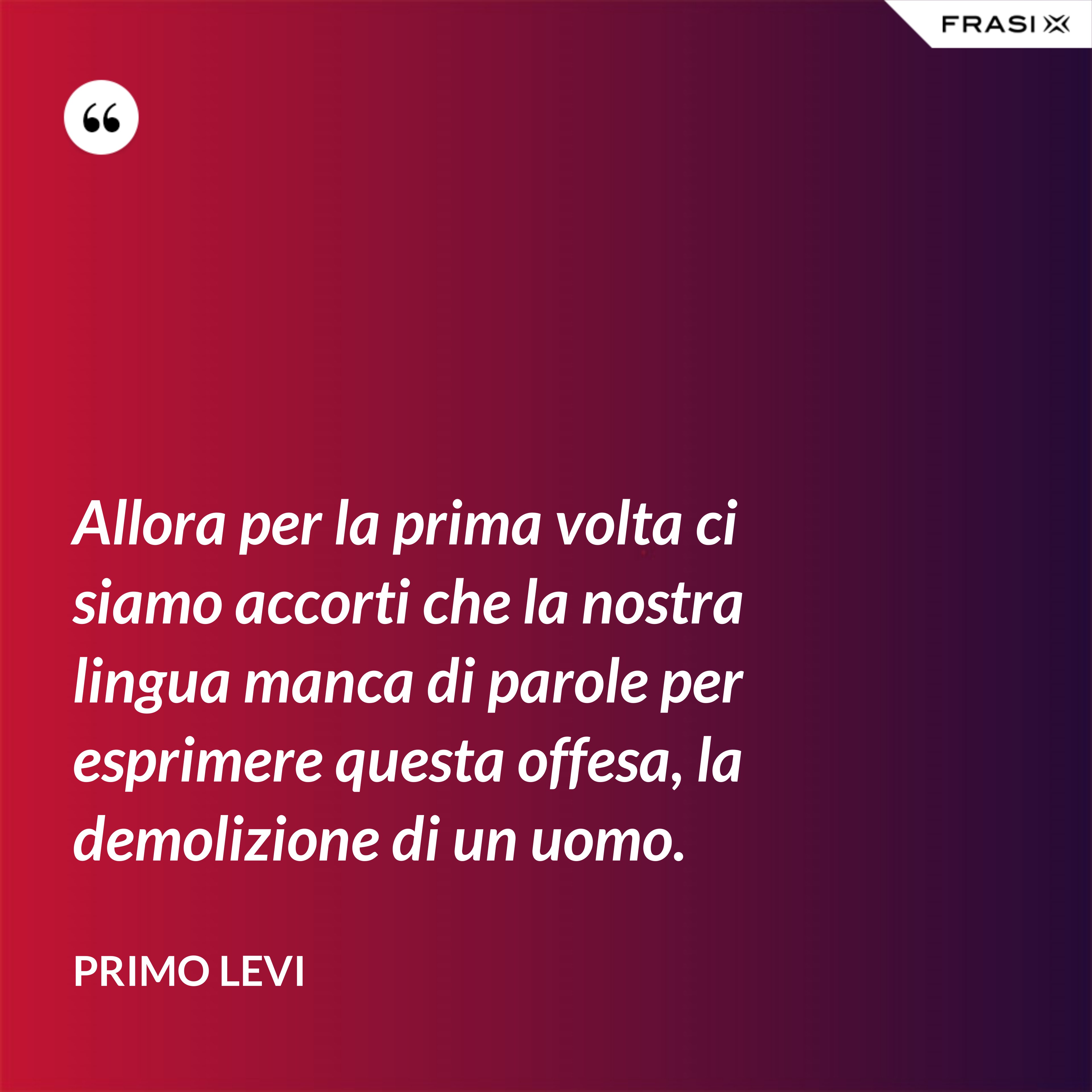 Allora per la prima volta ci siamo accorti che la nostra lingua manca di parole per esprimere questa offesa, la demolizione di un uomo. - Primo Levi